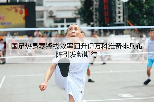 国足热身赛锋线效率回升伊万科维奇排兵布阵引发新期待