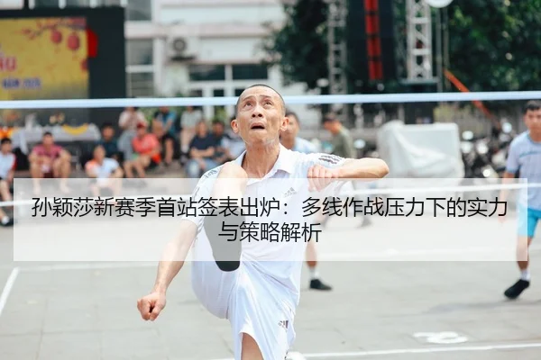 孙颖莎新赛季首站签表出炉：多线作战压力下的实力与策略解析