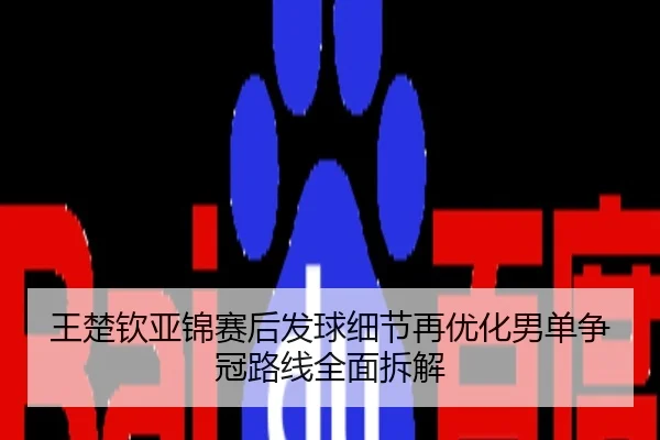 王楚钦亚锦赛后发球细节再优化男单争冠路线全面拆解